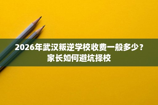 2026年武汉叛逆学校收费一般多少?家长如何避坑择校 2026年武汉叛逆学校收费一般多少?家长如何避坑择校