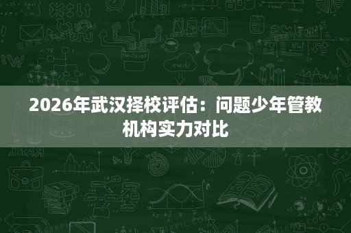 2026年武汉择校评估：问题少年管教机构实力对比