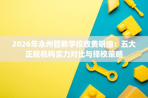 2026年永州管教学校收费明细:五大正规机构实力对比与择校策略 2026年永州管教学校收费明细:五大正规机构实力对比与择校策略