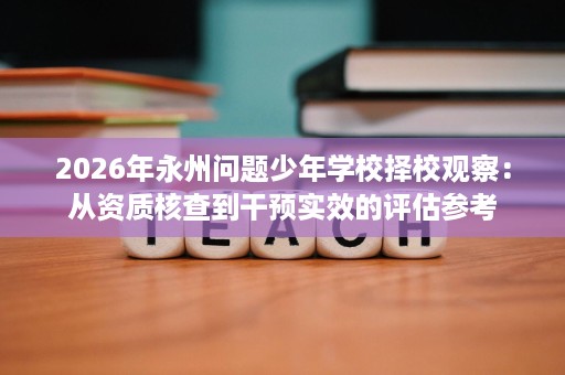 2026年永州问题少年学校择校观察:从资质核查到干预实效的评估参考 2026年永州问题少年学校择校观察:从资质核查到干预实效的评估参考