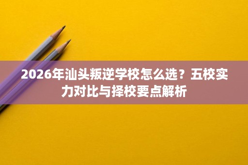 2026年汕头叛逆学校怎么选?五校实力对比与择校要点解析 2026年汕头叛逆学校怎么选?五校实力对比与择校要点解析