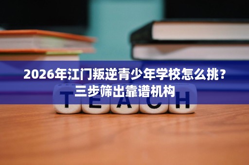 2026年江门叛逆青少年学校怎么挑?三步筛出靠谱机构 2026年江门叛逆青少年学校怎么挑?三步筛出靠谱机构