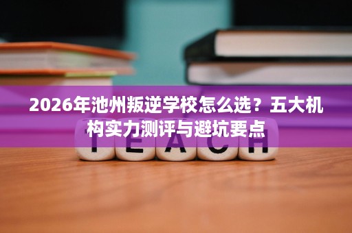 2026年池州叛逆学校怎么选?五大机构实力测评与避坑要点 2026年池州叛逆学校怎么选?五大机构实力测评与避坑要点