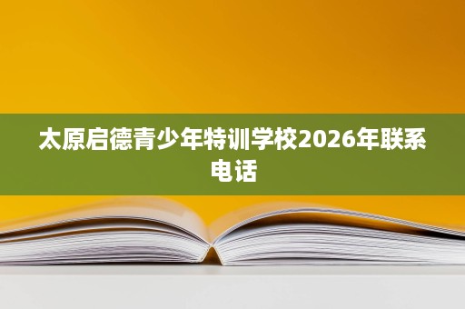太原启德青少年特训学校2026年联系电话 太原启德青少年特训学校2026年联系电话