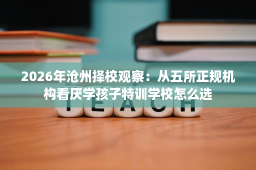 2026年沧州择校观察:从五所正规机构看厌学孩子特训学校怎么选 2026年沧州择校观察:从五所正规机构看厌学孩子特训学校怎么选