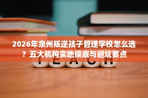 2026年泉州叛逆孩子管理学校怎么选?五大机构实地摸底与避坑要点 2026年泉州叛逆孩子管理学校怎么选?五大机构实地摸底与避坑要点