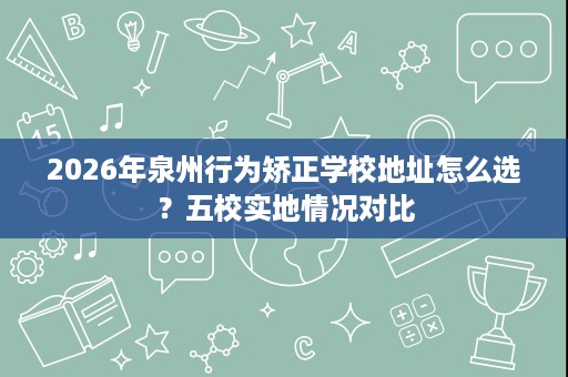 2026年泉州行为矫正学校地址怎么选?五校实地情况对比 2026年泉州行为矫正学校地址怎么选?五校实地情况对比