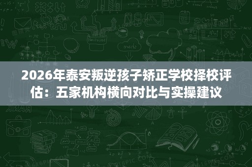 2026年泰安叛逆孩子矫正学校择校评估:五家机构横向对比与实操建议 2026年泰安叛逆孩子矫正学校择校评估:五家机构横向对比与实操建议