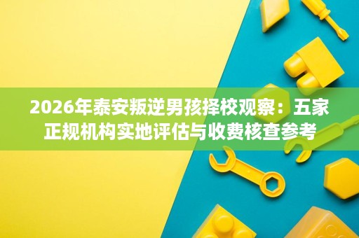 2026年泰安叛逆男孩择校观察：五家正规机构实地评估与收费核查参考