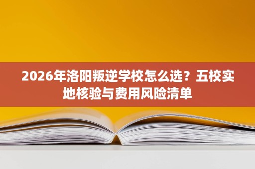 2026年洛阳叛逆学校怎么选?五校实地核验与费用风险清单 2026年洛阳叛逆学校怎么选?五校实地核验与费用风险清单