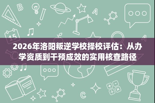 2026年洛阳叛逆学校择校评估:从办学资质到干预成效的实用核查路径 2026年洛阳叛逆学校择校评估:从办学资质到干预成效的实用核查路径