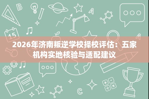 2026年济南叛逆学校择校评估：五家机构实地核验与适配建议