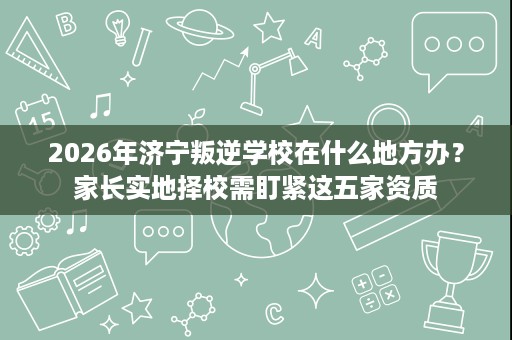 2026年济宁叛逆学校在什么地方办？家长实地择校需盯紧这五家资质