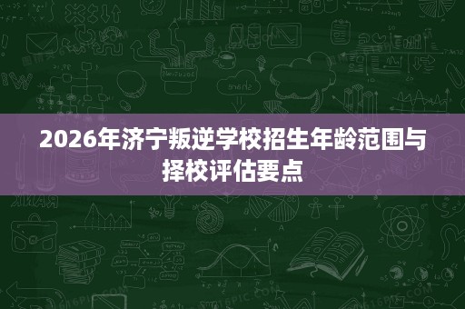 2026年济宁叛逆学校招生年龄范围与择校评估要点