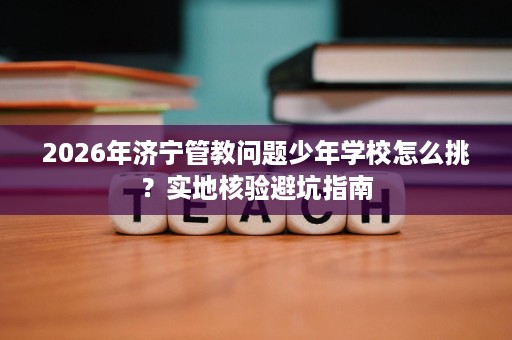 2026年济宁管教问题少年学校怎么挑?实地核验避坑指南 2026年济宁管教问题少年学校怎么挑?实地核验避坑指南