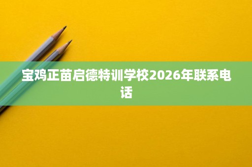 宝鸡正苗启德特训学校2026年联系电话 宝鸡正苗启德特训学校2026年联系电话