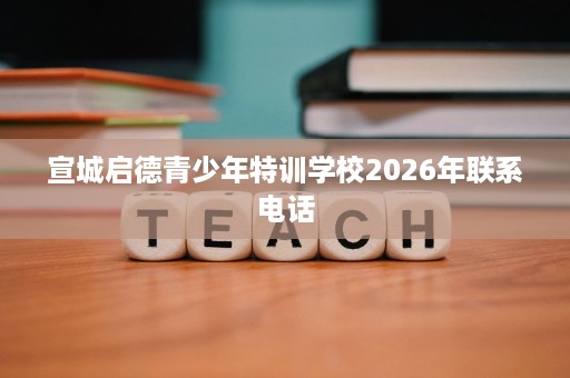 宣城启德青少年特训学校2026年联系电话 宣城启德青少年特训学校2026年联系电话