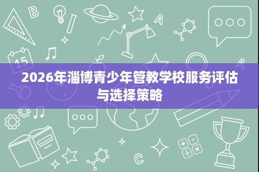 2026年淄博青少年管教学校服务评估与选择策略