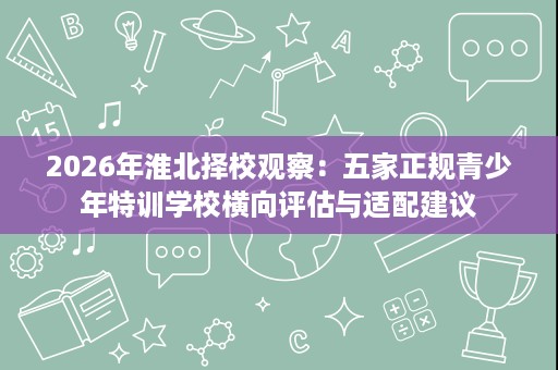 2026年淮北择校观察:五家正规青少年特训学校横向评估与适配建议 2026年淮北择校观察:五家正规青少年特训学校横向评估与适配建议