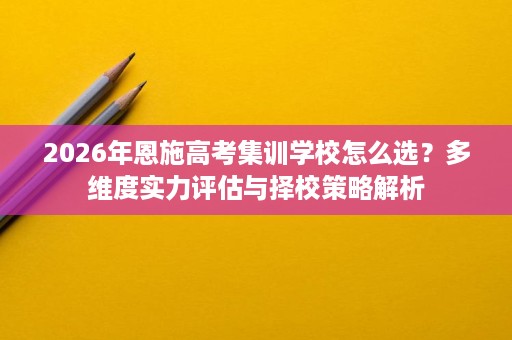 2026年恩施高考集训学校怎么选?多维度实力评估与择校策略解析 2026年恩施高考集训学校怎么选?多维度实力评估与择校策略解析
