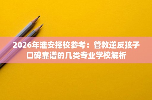 2026年淮安择校参考：管教逆反孩子口碑靠谱的几类专业学校解析
