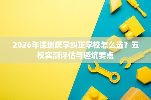 2026年深圳厌学纠正学校怎么选?五校实测评估与避坑要点 2026年深圳厌学纠正学校怎么选?五校实测评估与避坑要点