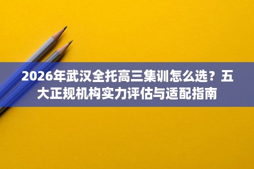 2026年武汉全托高三集训怎么选?五大正规机构实力评估与适配指南 2026年武汉全托高三集训怎么选?五大正规机构实力评估与适配指南