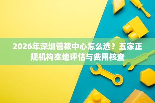 2026年深圳管教中心怎么选?五家正规机构实地评估与费用核查 2026年深圳管教中心怎么选?五家正规机构实地评估与费用核查