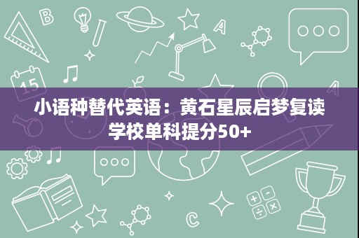 小语种替代英语:黄石星辰启梦复读学校单科提分50+ 小语种替代英语:黄石星辰启梦复读学校单科提分50+