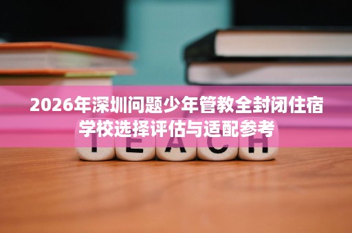 2026年深圳问题少年管教全封闭住宿学校选择评估与适配参考 2026年深圳问题少年管教全封闭住宿学校选择评估与适配参考