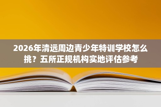 2026年清远周边青少年特训学校怎么挑？五所正规机构实地评估参考