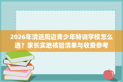 2026年清远周边青少年特训学校怎么选?家长实地核验清单与收费参考 2026年清远周边青少年特训学校怎么选?家长实地核验清单与收费参考