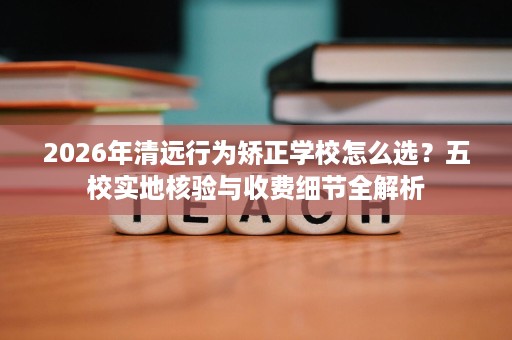 2026年清远行为矫正学校怎么选?五校实地核验与收费细节全解析 2026年清远行为矫正学校怎么选?五校实地核验与收费细节全解析