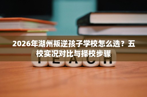 2026年湖州叛逆孩子学校怎么选?五校实况对比与择校步骤 2026年湖州叛逆孩子学校怎么选?五校实况对比与择校步骤