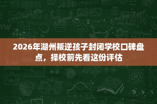 2026年湖州叛逆孩子封闭学校口碑盘点，择校前先看这份评估