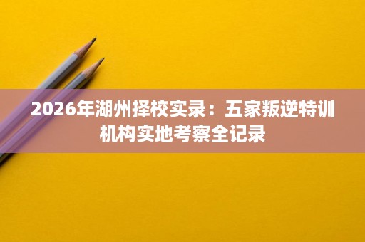 2026年湖州择校实录:五家叛逆特训机构实地考察全记录 2026年湖州择校实录:五家叛逆特训机构实地考察全记录