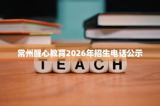 常州醒心教育2026年招生电话公示 常州醒心教育2026年招生电话公示