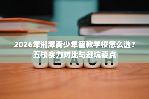 2026年湘潭青少年管教学校怎么选?五校实力对比与避坑要点 2026年湘潭青少年管教学校怎么选?五校实力对比与避坑要点