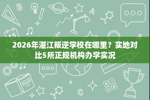 2026年湛江叛逆学校在哪里？实地对比5所正规机构办学实况