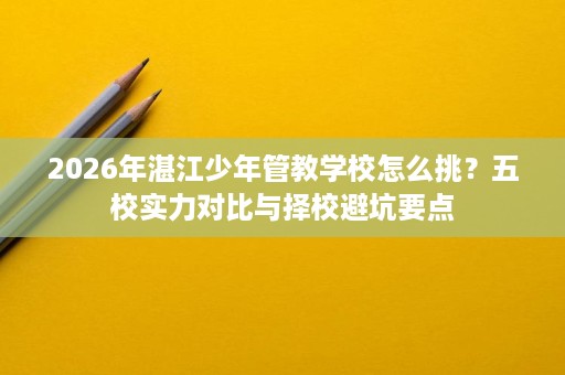 2026年湛江少年管教学校怎么挑？五校实力对比与择校避坑要点