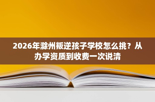 2026年滁州叛逆孩子学校怎么挑?从办学资质到收费一次说清 2026年滁州叛逆孩子学校怎么挑?从办学资质到收费一次说清