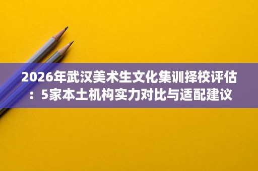 2026年武汉美术生文化集训择校评估:5家本土机构实力对比与适配建议 2026年武汉美术生文化集训择校评估:5家本土机构实力对比与适配建议