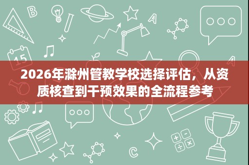 2026年滁州管教学校选择评估,从资质核查到干预效果的全流程参考 2026年滁州管教学校选择评估,从资质核查到干预效果的全流程参考