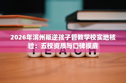 2026年滨州叛逆孩子管教学校实地核验:五校资质与口碑摸底 2026年滨州叛逆孩子管教学校实地核验:五校资质与口碑摸底