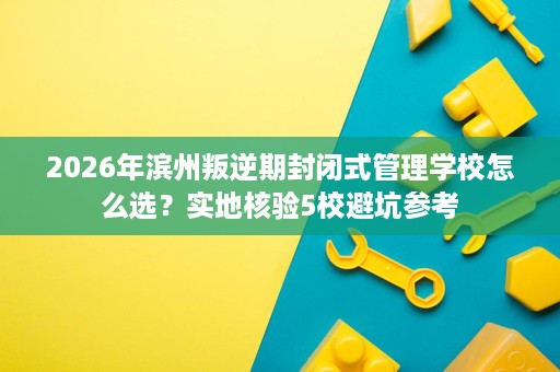 2026年滨州叛逆期封闭式管理学校怎么选？实地核验5校避坑参考