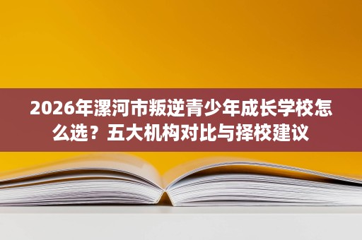 2026年漯河市叛逆青少年成长学校怎么选?五大机构对比与择校建议 2026年漯河市叛逆青少年成长学校怎么选?五大机构对比与择校建议