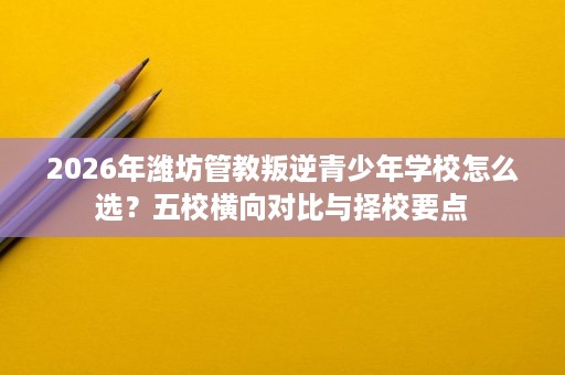 2026年潍坊管教叛逆青少年学校怎么选？五校横向对比与择校要点