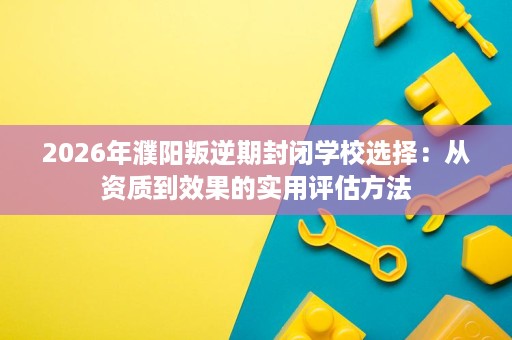 2026年濮阳叛逆期封闭学校选择：从资质到效果的实用评估方法