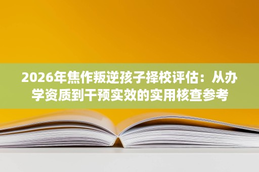 2026年焦作叛逆孩子择校评估:从办学资质到干预实效的实用核查参考 2026年焦作叛逆孩子择校评估:从办学资质到干预实效的实用核查参考