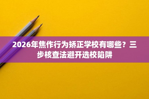 2026年焦作行为矫正学校有哪些?三步核查法避开选校陷阱 2026年焦作行为矫正学校有哪些?三步核查法避开选校陷阱